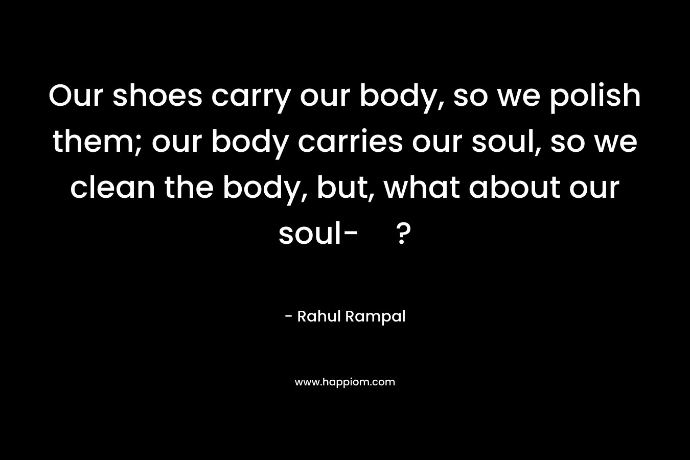 Our shoes carry our body, so we polish them; our body carries our soul, so we clean the body, but, what about our soul-?