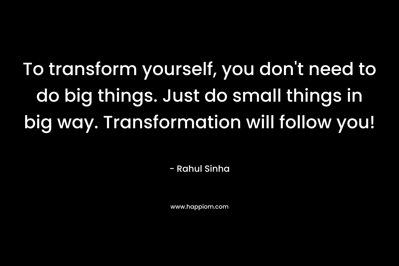 To transform yourself, you don’t need to do big things. Just do small things in big way. Transformation will follow you! – Rahul Sinha