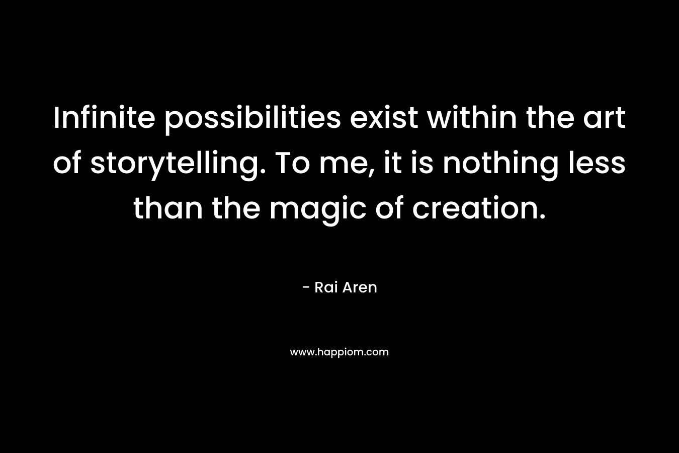 Infinite possibilities exist within the art of storytelling. To me, it is nothing less than the magic of creation.