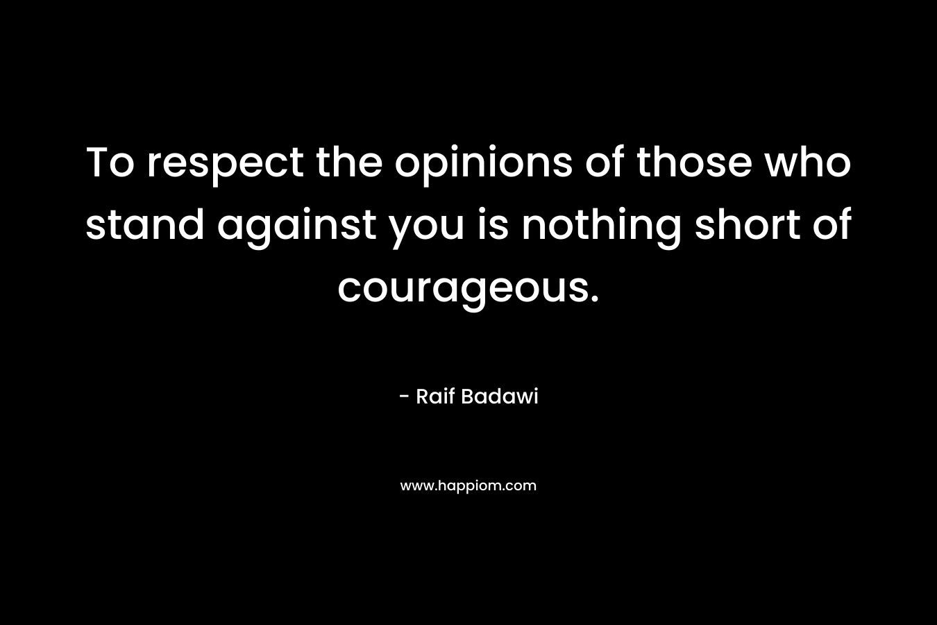 To respect the opinions of those who stand against you is nothing short of courageous.