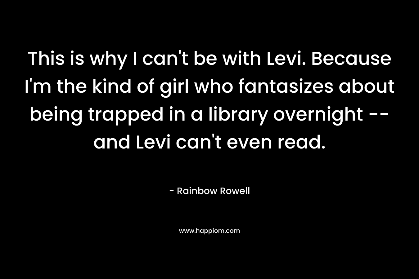 This is why I can’t be with Levi. Because I’m the kind of girl who fantasizes about being trapped in a library overnight — and Levi can’t even read. – Rainbow Rowell