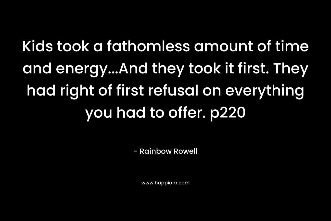 Kids took a fathomless amount of time and energy…And they took it first. They had right of first refusal on everything you had to offer. p220 – Rainbow Rowell