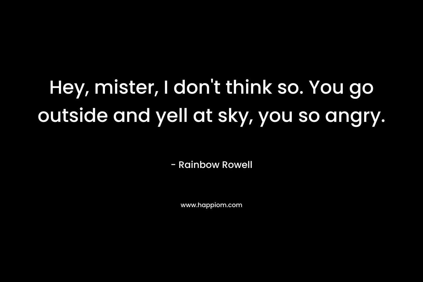 Hey, mister, I don’t think so. You go outside and yell at sky, you so angry. – Rainbow Rowell