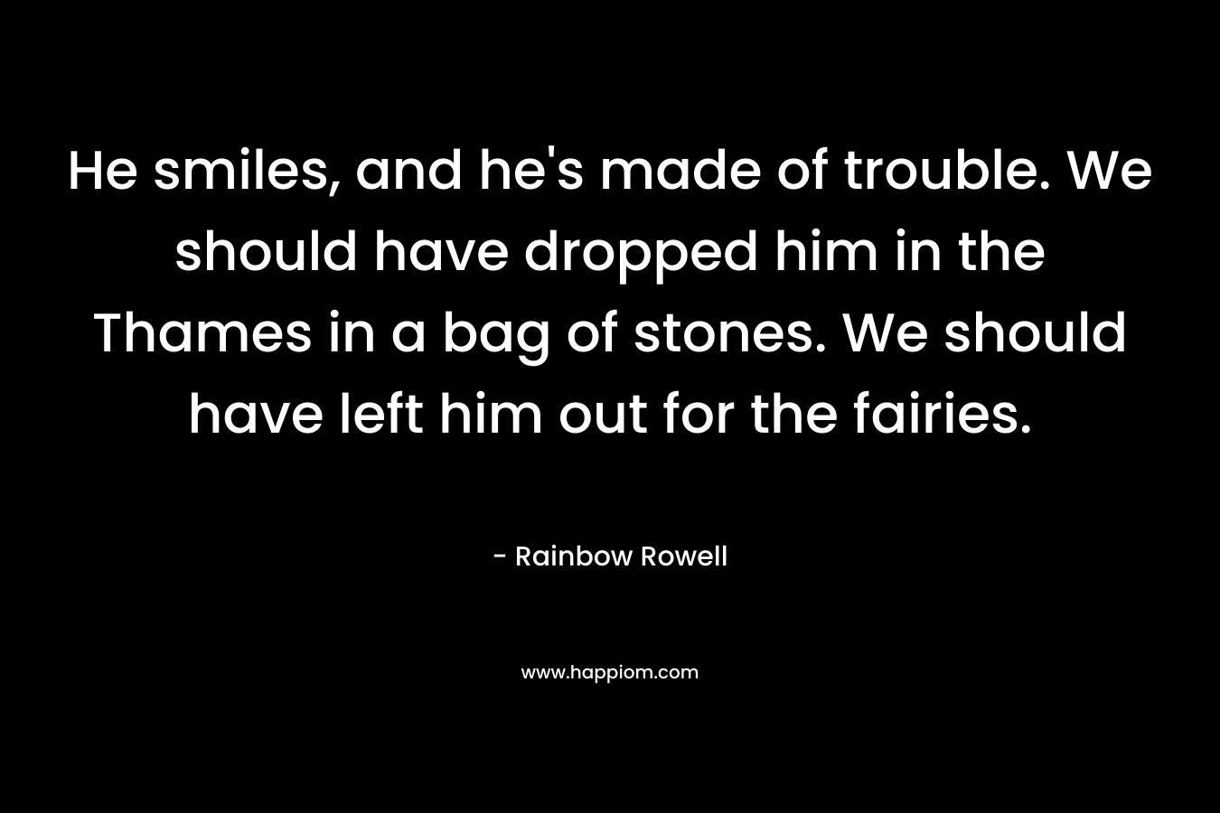 He smiles, and he’s made of trouble. We should have dropped him in the Thames in a bag of stones. We should have left him out for the fairies. – Rainbow Rowell