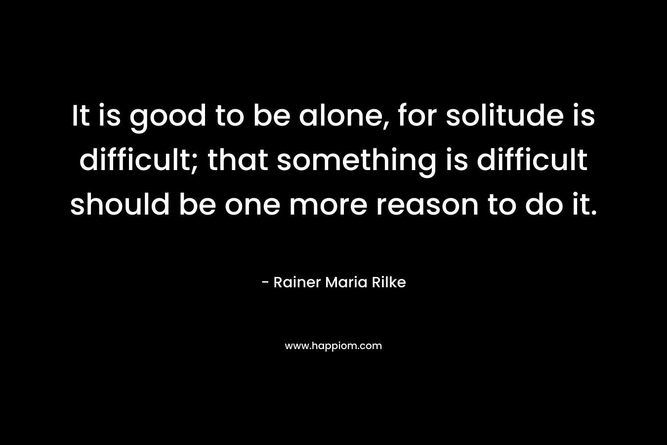 It is good to be alone, for solitude is difficult; that something is difficult should be one more reason to do it.