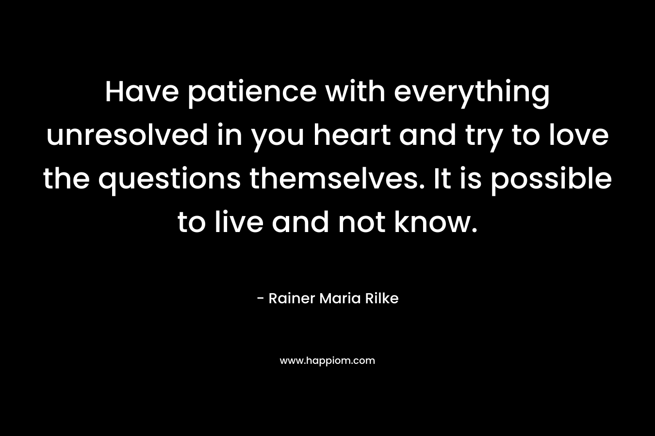 Have patience with everything unresolved in you heart and try to love the questions themselves. It is possible to live and not know.