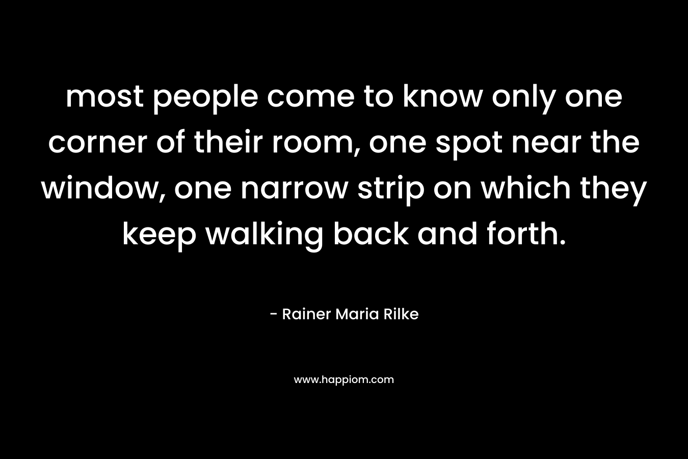 most people come to know only one corner of their room, one spot near the window, one narrow strip on which they keep walking back and forth.