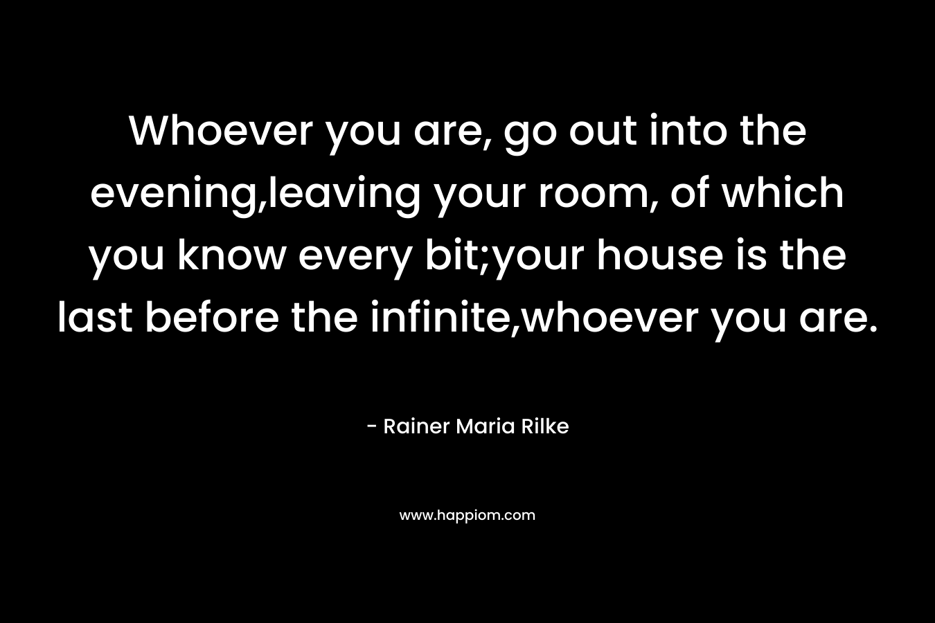 Whoever you are, go out into the evening,leaving your room, of which you know every bit;your house is the last before the infinite,whoever you are. – Rainer Maria Rilke