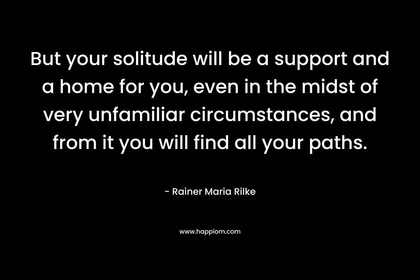 But your solitude will be a support and a home for you, even in the midst of very unfamiliar circumstances, and from it you will find all your paths.
