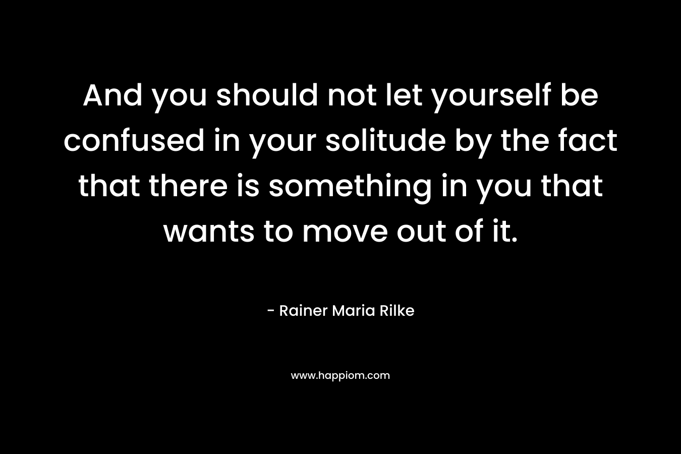 And you should not let yourself be confused in your solitude by the fact that there is something in you that wants to move out of it.