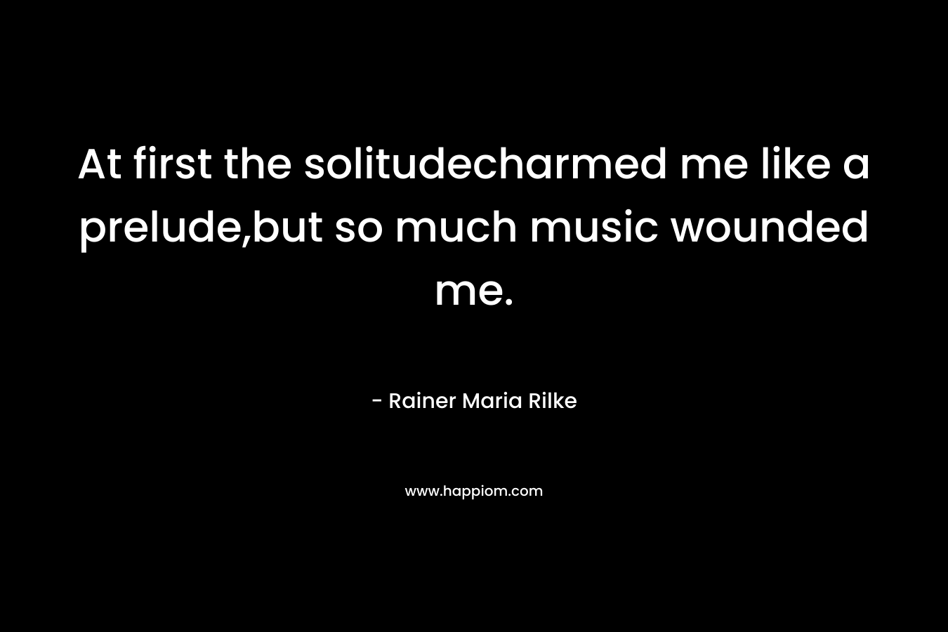 At first the solitudecharmed me like a prelude,but so much music wounded me. – Rainer Maria Rilke