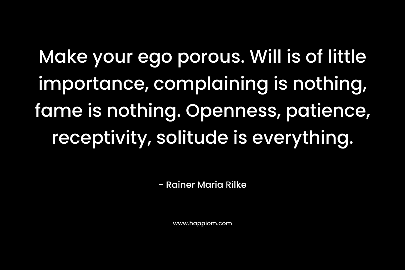 Make your ego porous. Will is of little importance, complaining is nothing, fame is nothing. Openness, patience, receptivity, solitude is everything. – Rainer Maria Rilke