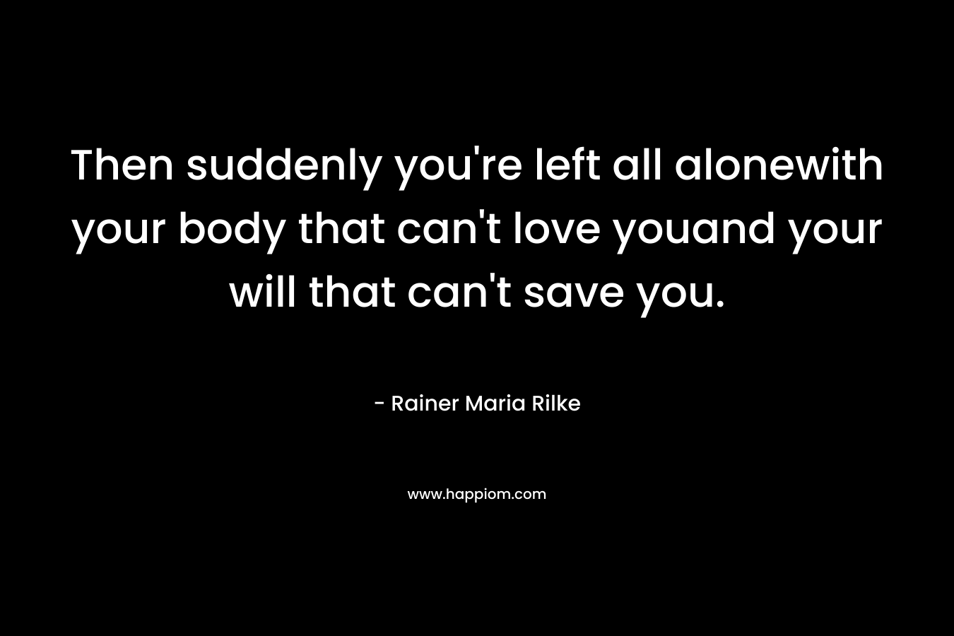 Then suddenly you’re left all alonewith your body that can’t love youand your will that can’t save you. – Rainer Maria Rilke