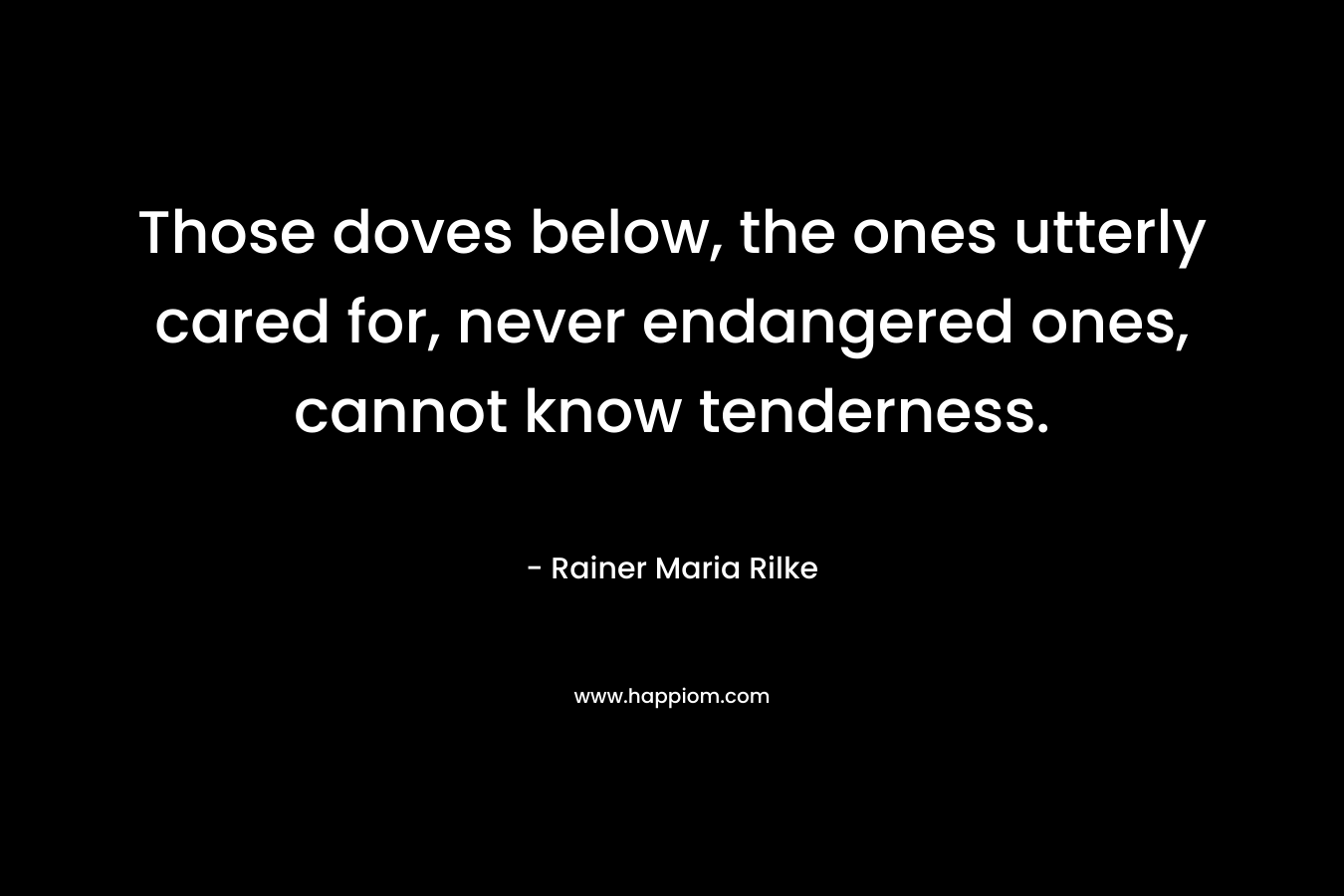 Those doves below, the ones utterly cared for, never endangered ones, cannot know tenderness. – Rainer Maria Rilke