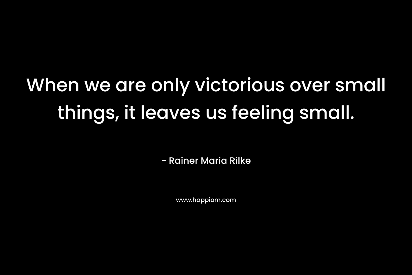 When we are only victorious over small things, it leaves us feeling small. – Rainer Maria Rilke