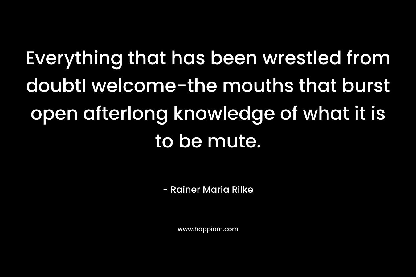 Everything that has been wrestled from doubtI welcome-the mouths that burst open afterlong knowledge of what it is to be mute. – Rainer Maria Rilke