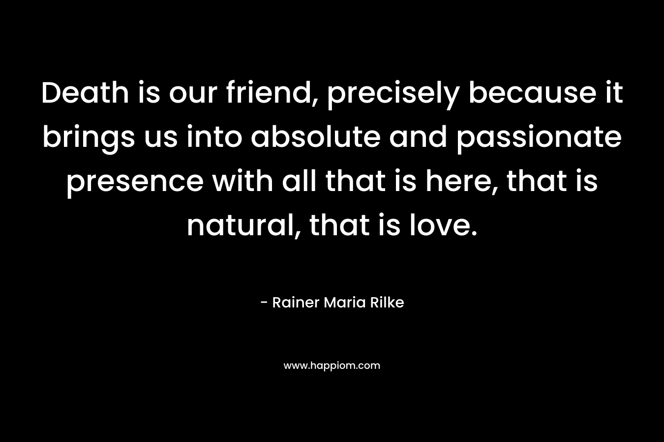 Death is our friend, precisely because it brings us into absolute and passionate presence with all that is here, that is natural, that is love. – Rainer Maria Rilke