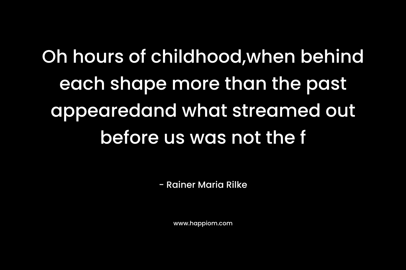 Oh hours of childhood,when behind each shape more than the past appearedand what streamed out before us was not the f
