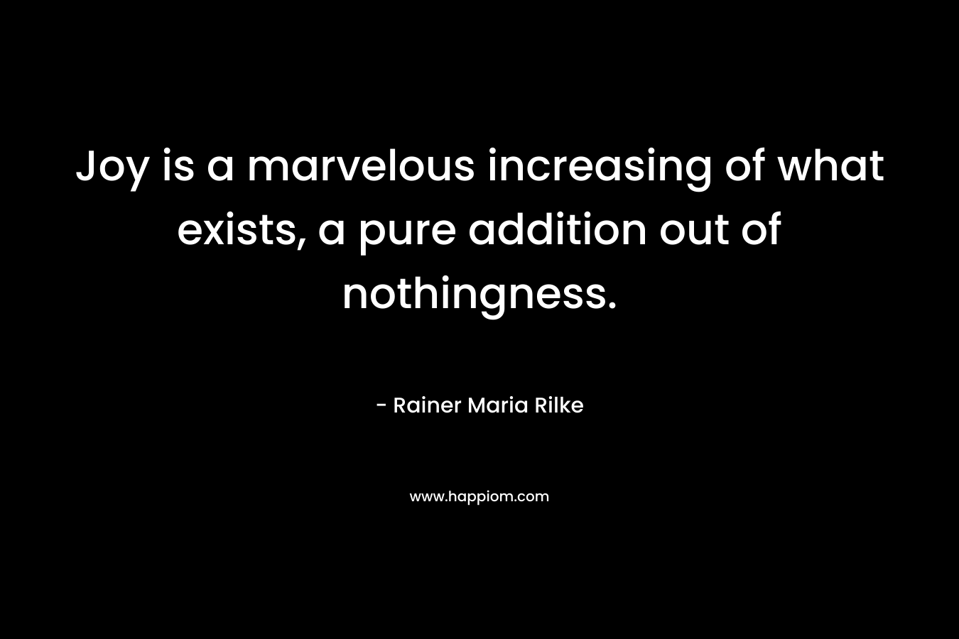 Joy is a marvelous increasing of what exists, a pure addition out of nothingness. – Rainer Maria Rilke
