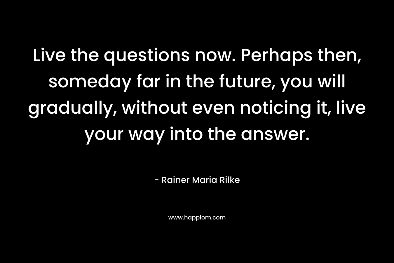 Live the questions now. Perhaps then, someday far in the future, you will gradually, without even noticing it, live your way into the answer.