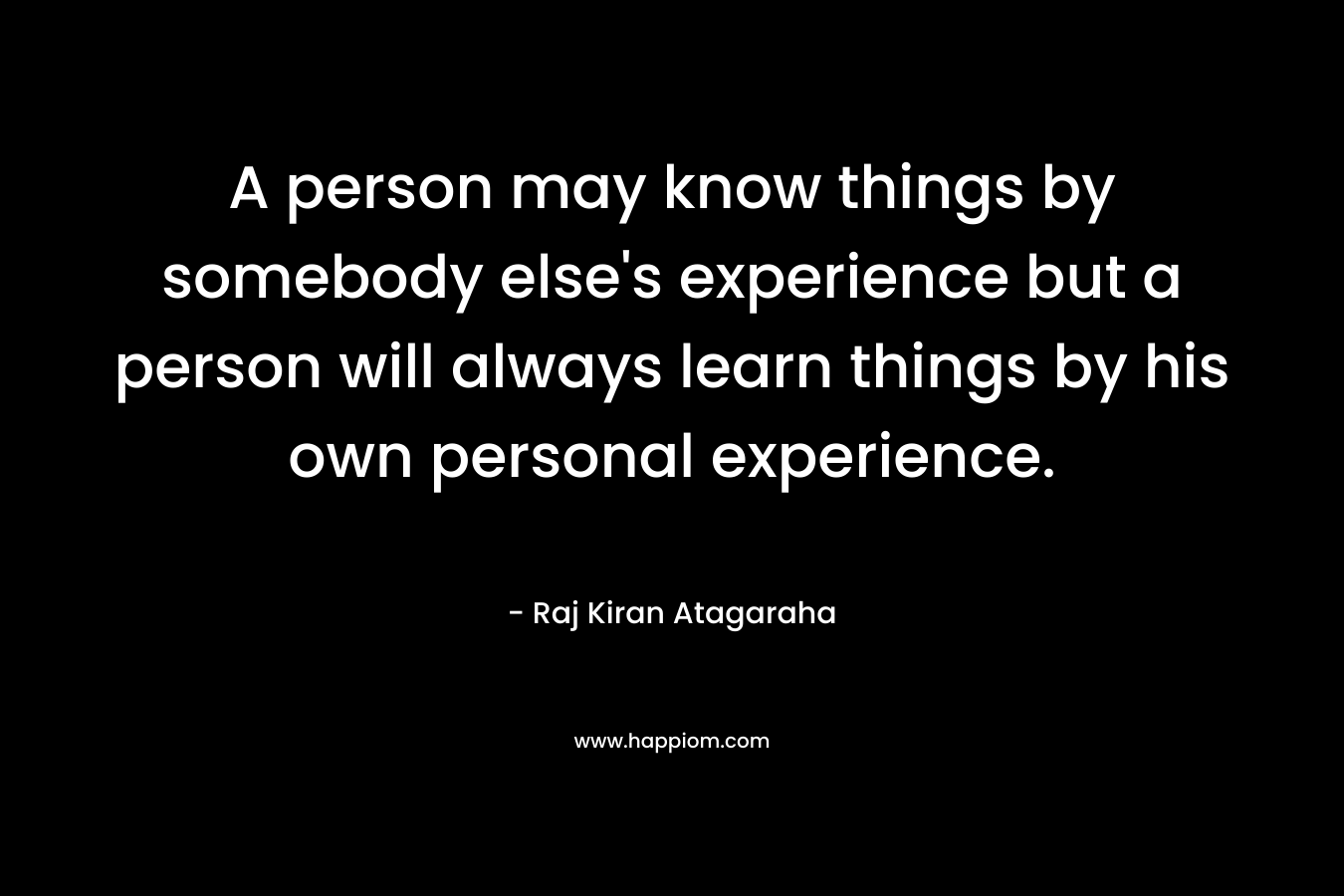 A person may know things by somebody else's experience but a person will always learn things by his own personal experience.