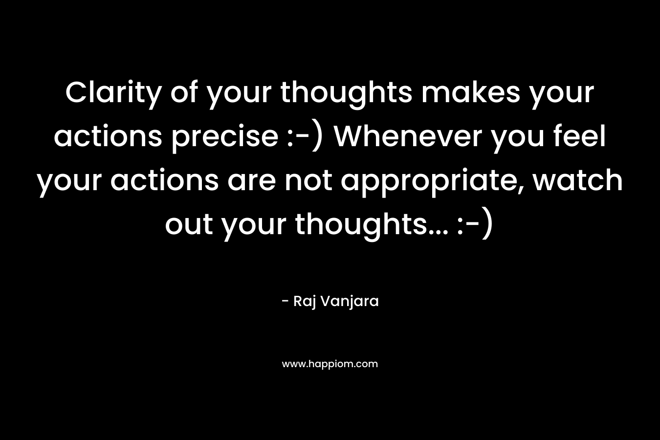 Clarity of your thoughts makes your actions precise :-) Whenever you feel your actions are not appropriate, watch out your thoughts… :-) – Raj Vanjara