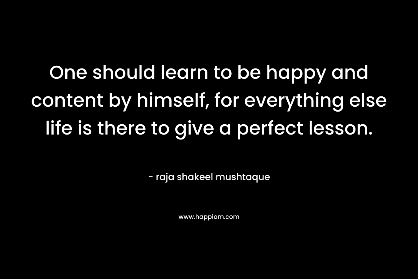 One should learn to be happy and content by himself, for everything else life is there to give a perfect lesson. – raja shakeel mushtaque