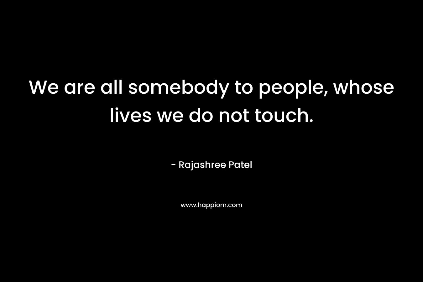 We are all somebody to people, whose lives we do not touch.