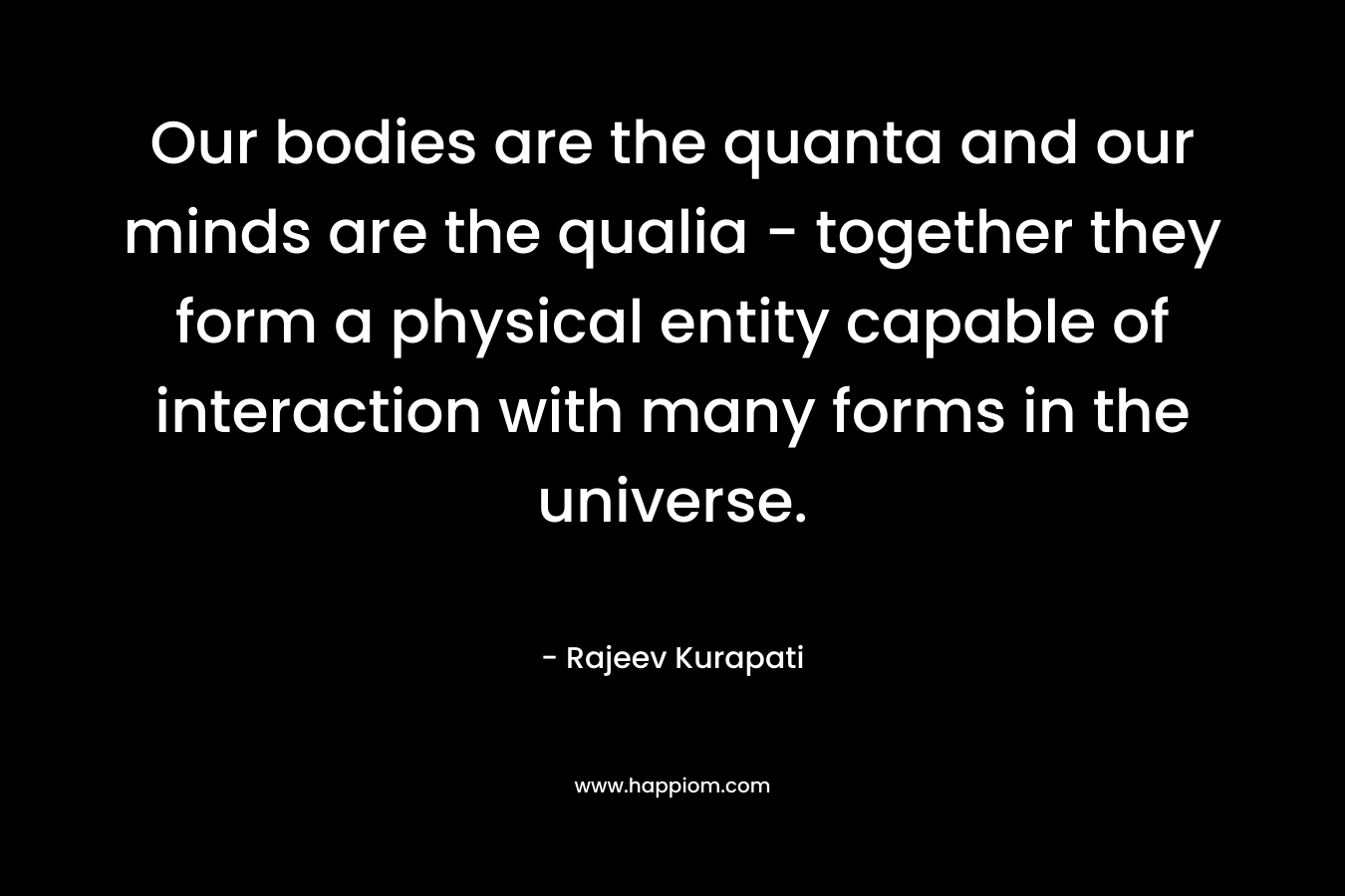 Our bodies are the quanta and our minds are the qualia - together they form a physical entity capable of interaction with many forms in the universe.