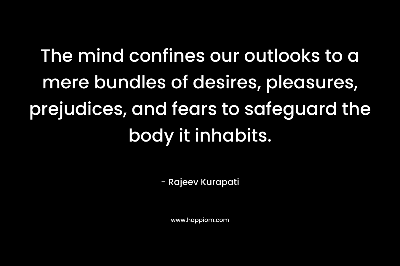 The mind confines our outlooks to a mere bundles of desires, pleasures, prejudices, and fears to safeguard the body it inhabits. – Rajeev Kurapati