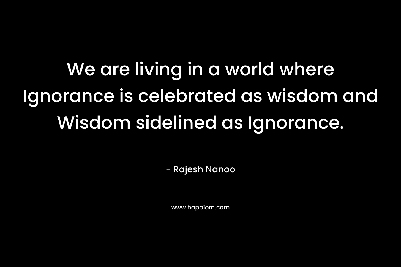 We are living in a world where Ignorance is celebrated as wisdom and Wisdom sidelined as Ignorance. – Rajesh Nanoo