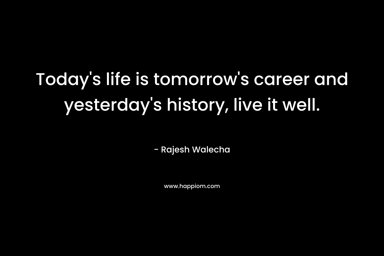 Today’s life is tomorrow’s career and yesterday’s history, live it well. – Rajesh Walecha