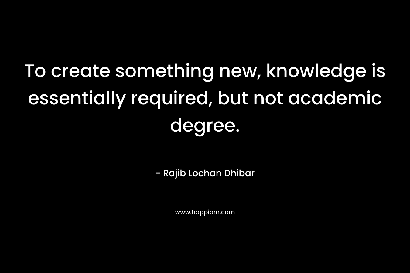 To create something new, knowledge is essentially required, but not academic degree. – Rajib Lochan Dhibar