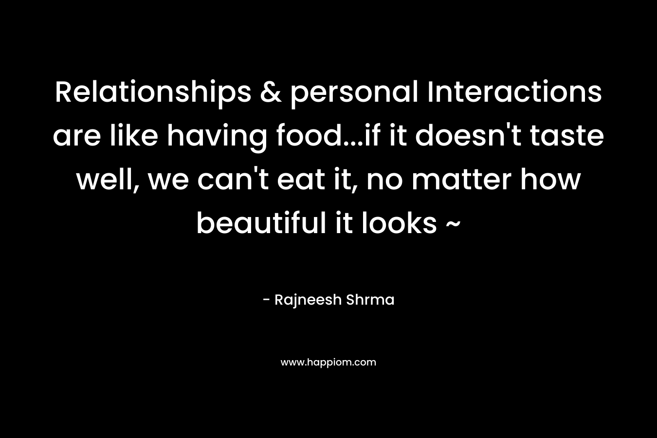 Relationships & personal Interactions are like having food…if it doesn’t taste well, we can’t eat it, no matter how beautiful it looks ~ – Rajneesh Shrma