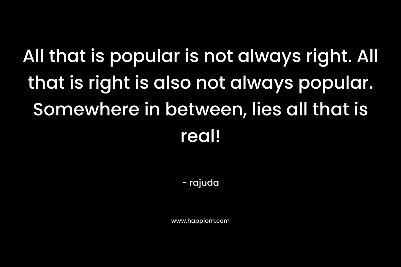All that is popular is not always right. All that is right is also not always popular. Somewhere in between, lies all that is real!