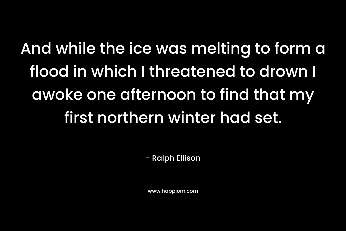 And while the ice was melting to form a flood in which I threatened to drown I awoke one afternoon to find that my first northern winter had set. – Ralph Ellison
