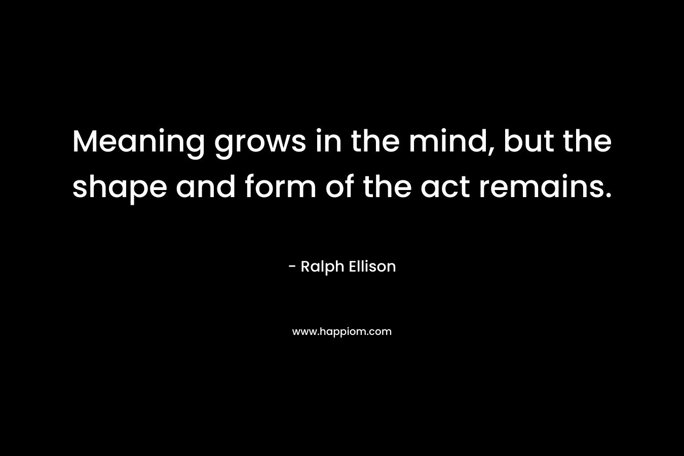 Meaning grows in the mind, but the shape and form of the act remains. – Ralph Ellison