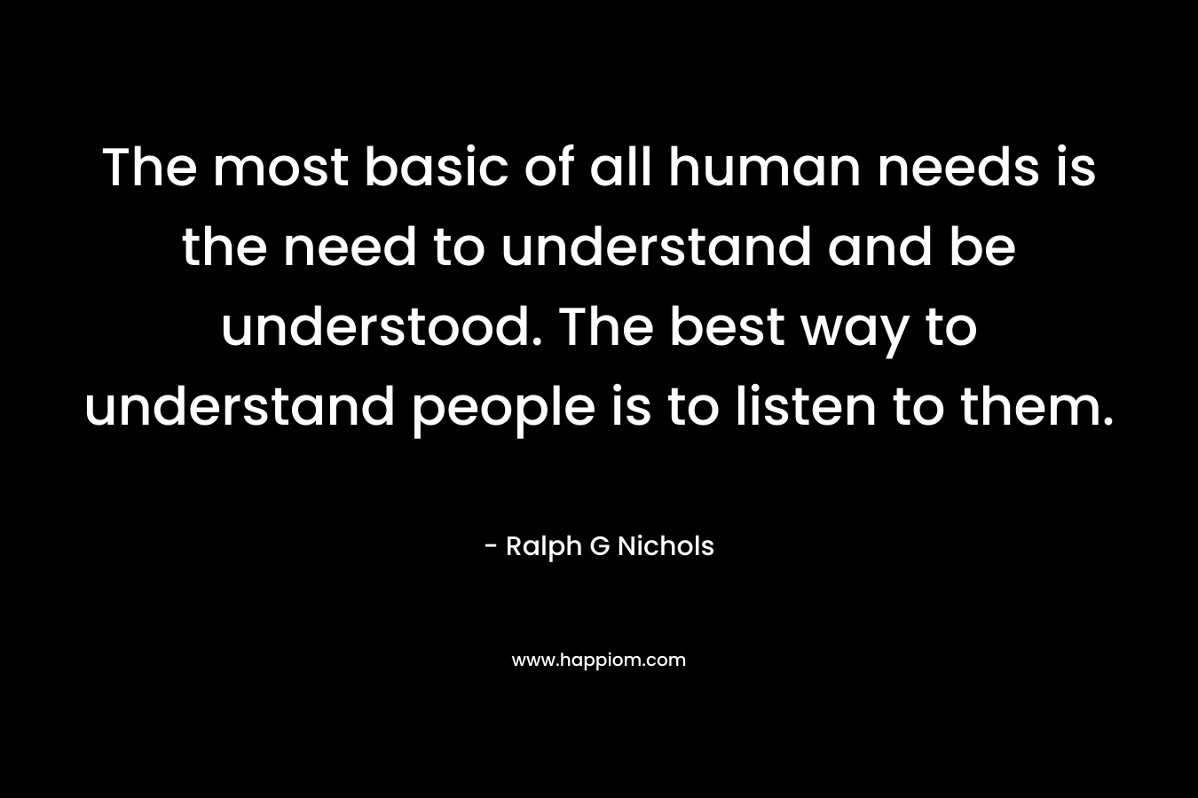 The most basic of all human needs is the need to understand and be understood. The best way to understand people is to listen to them. – Ralph G Nichols