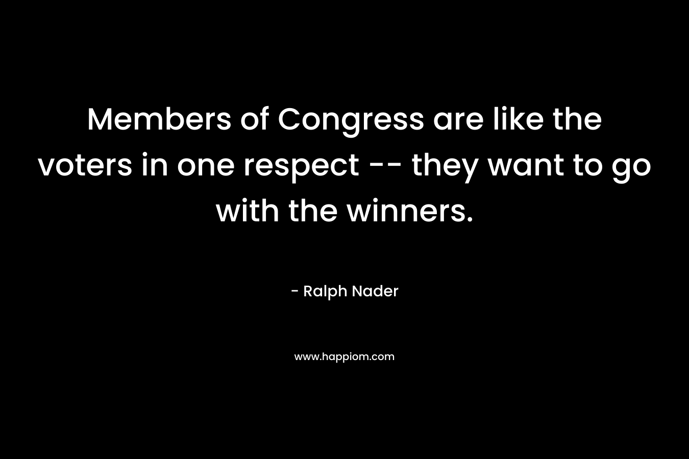 Members of Congress are like the voters in one respect — they want to go with the winners. – Ralph Nader