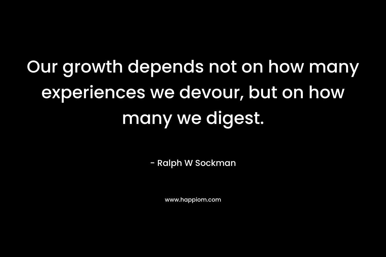 Our growth depends not on how many experiences we devour, but on how many we digest. – Ralph W Sockman