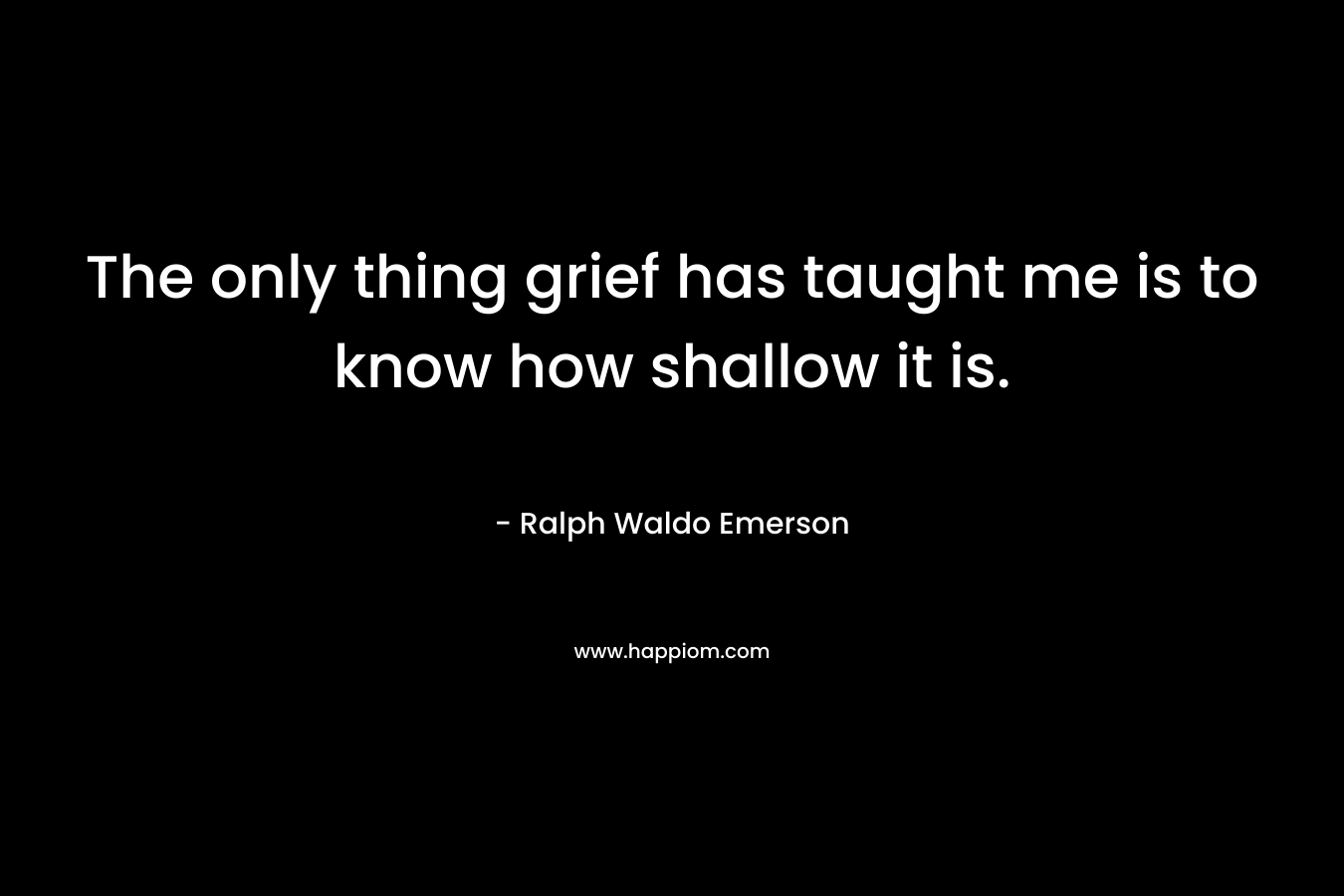 The only thing grief has taught me is to know how shallow it is.