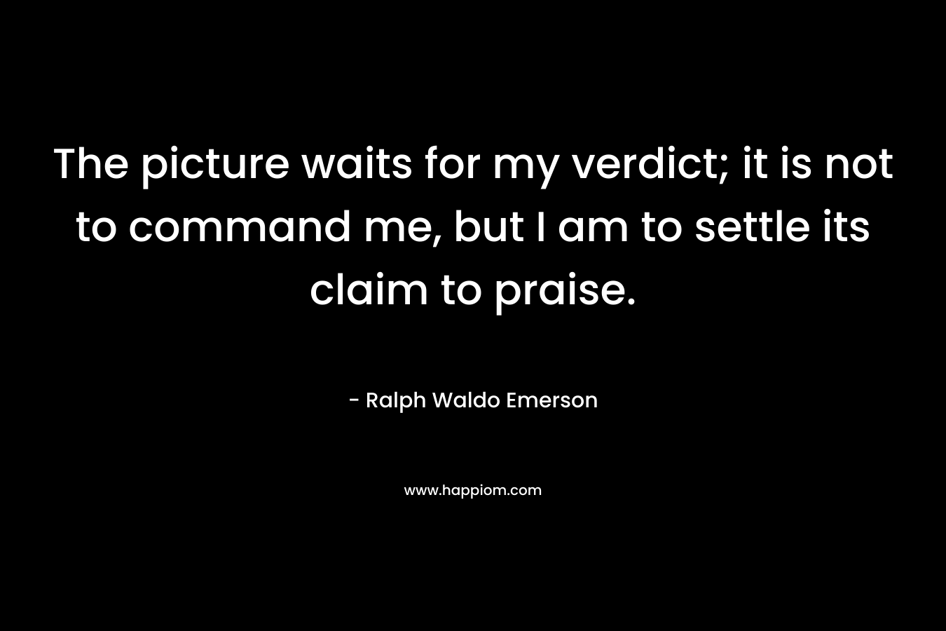 The picture waits for my verdict; it is not to command me, but I am to settle its claim to praise. – Ralph Waldo Emerson