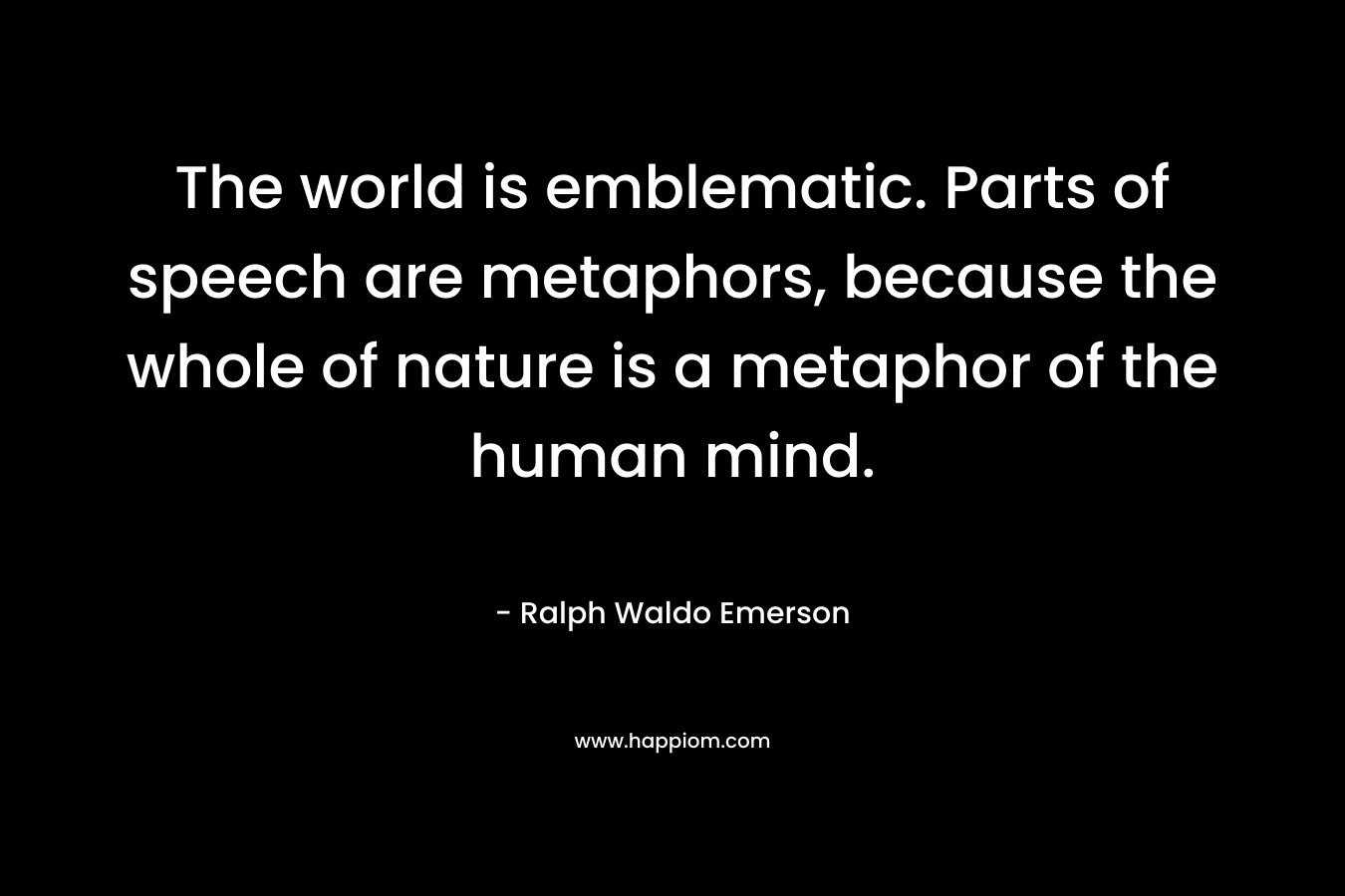 The world is emblematic. Parts of speech are metaphors, because the whole of nature is a metaphor of the human mind. – Ralph Waldo Emerson