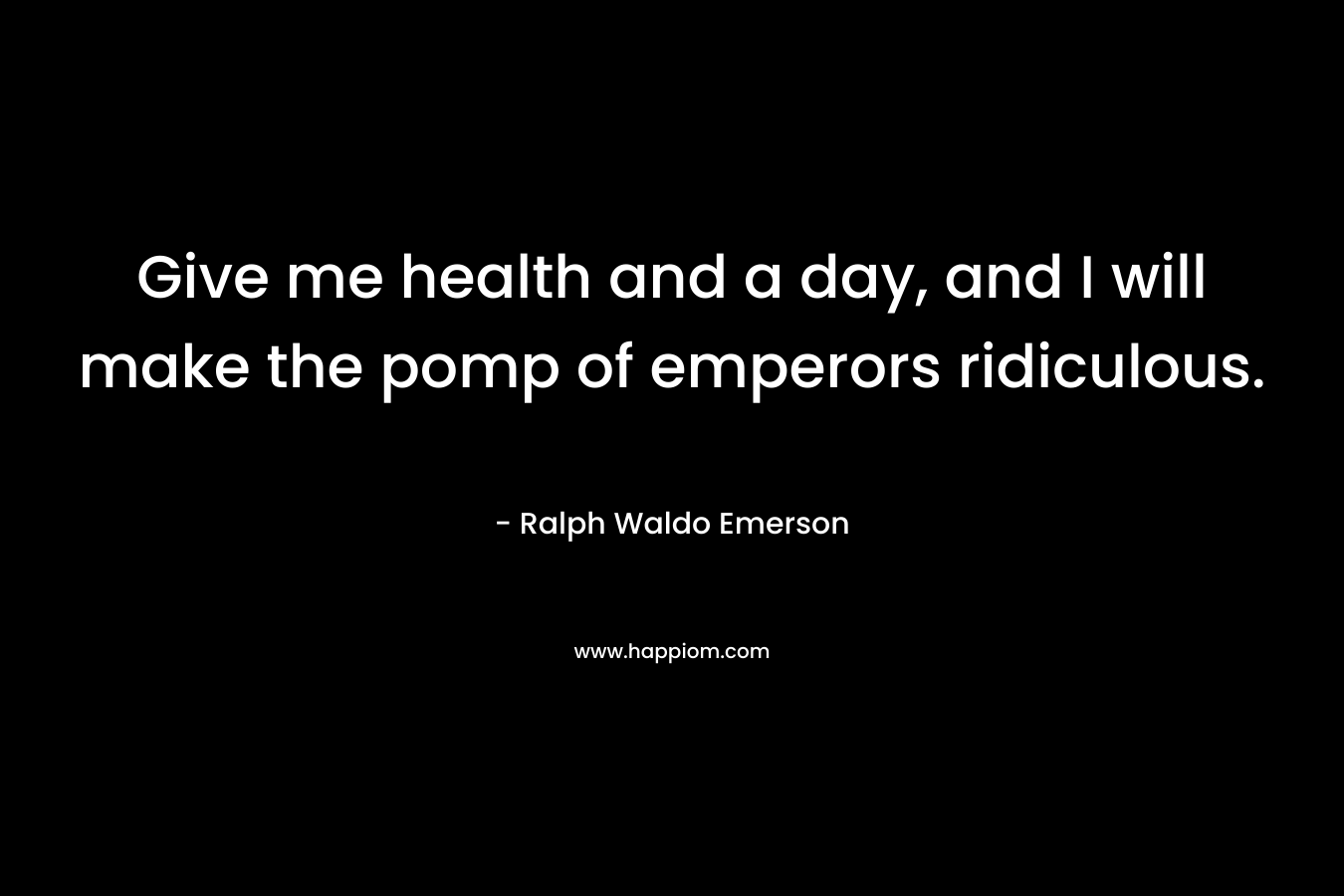Give me health and a day, and I will make the pomp of emperors ridiculous. – Ralph Waldo Emerson