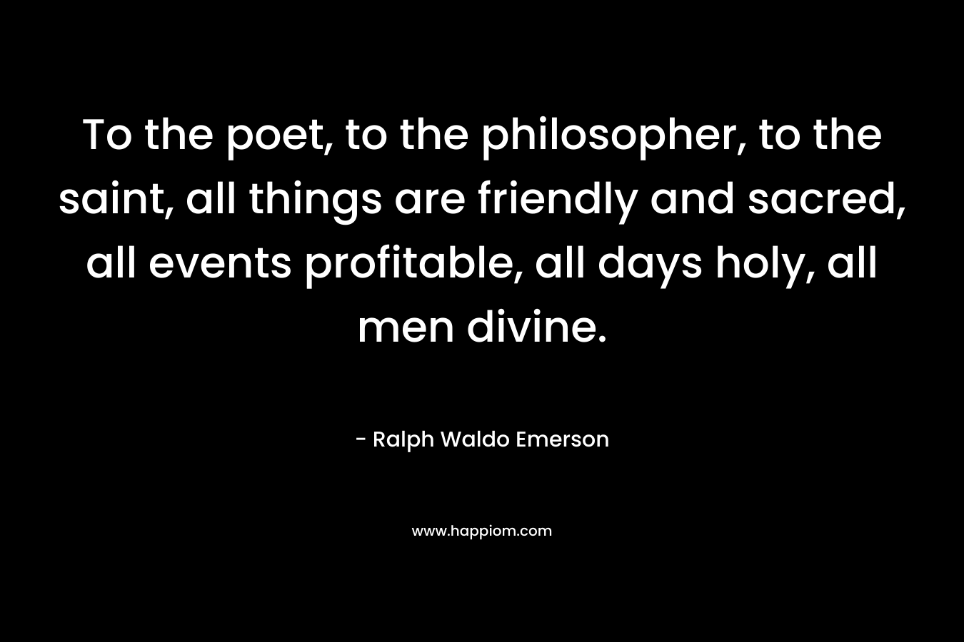 To the poet, to the philosopher, to the saint, all things are friendly and sacred, all events profitable, all days holy, all men divine. – Ralph Waldo Emerson