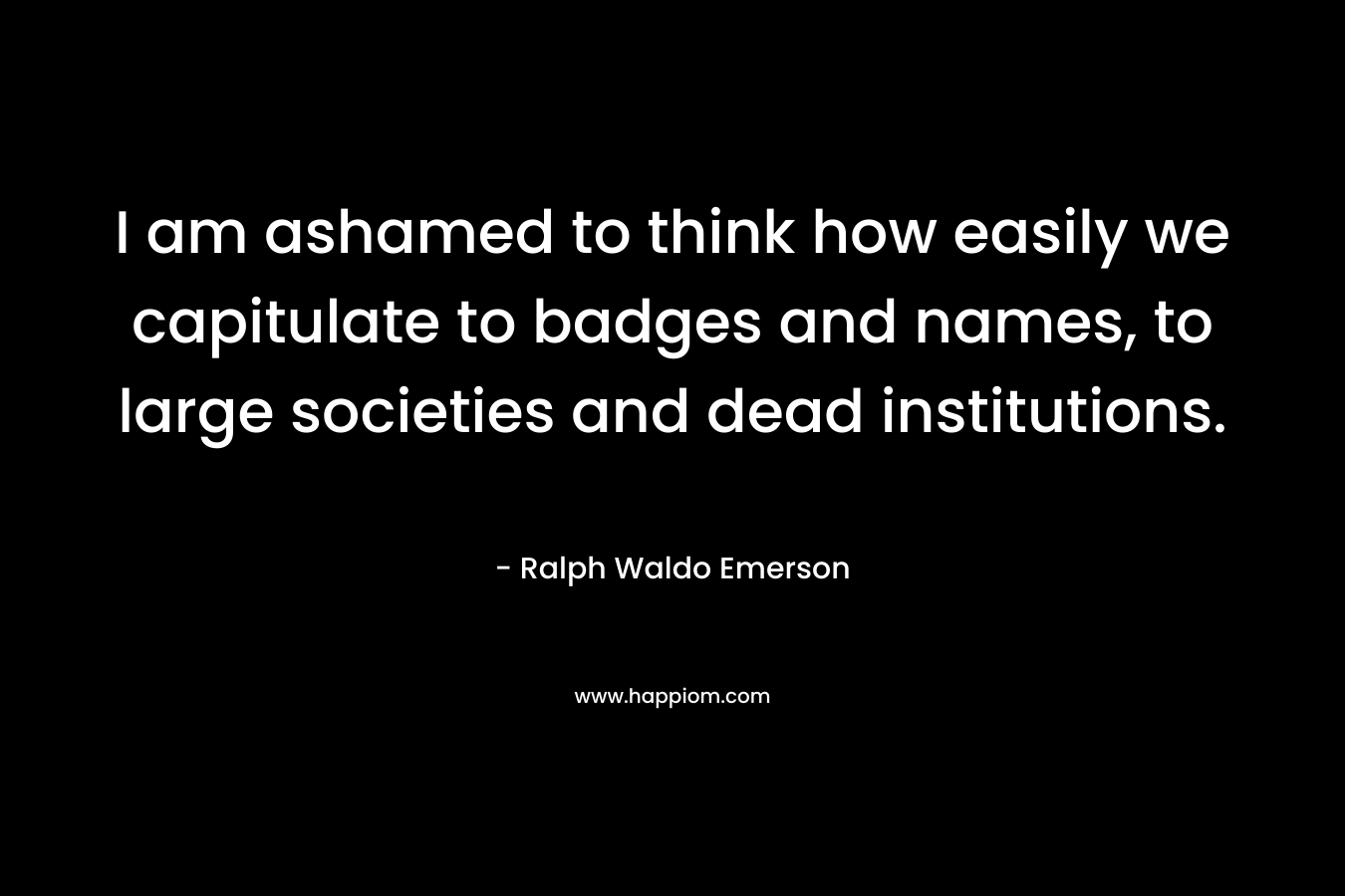I am ashamed to think how easily we capitulate to badges and names, to large societies and dead institutions. – Ralph Waldo Emerson