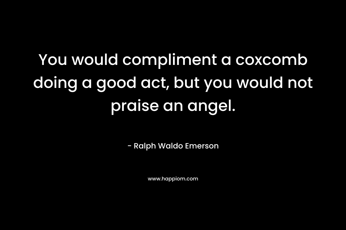 You would compliment a coxcomb doing a good act, but you would not praise an angel. – Ralph Waldo Emerson