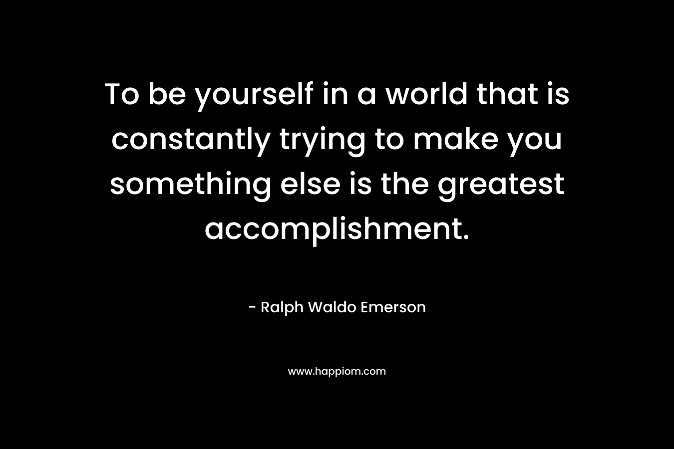 To be yourself in a world that is constantly trying to make you something else is the greatest accomplishment. – Ralph Waldo Emerson