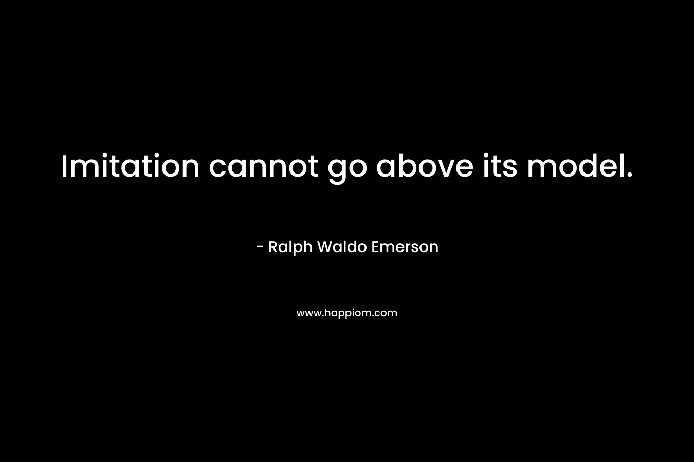 Imitation cannot go above its model. – Ralph Waldo Emerson