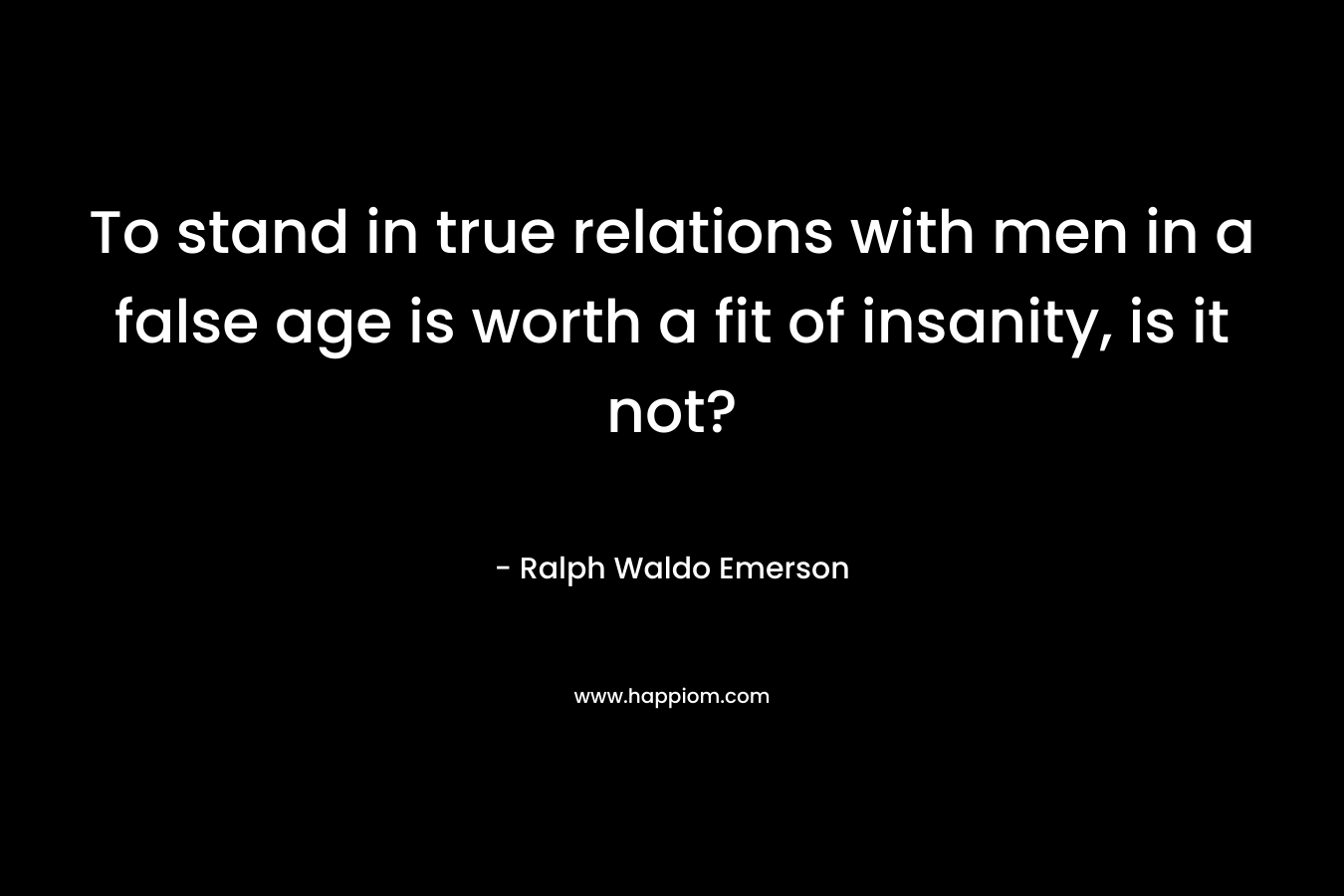 To stand in true relations with men in a false age is worth a fit of insanity, is it not?